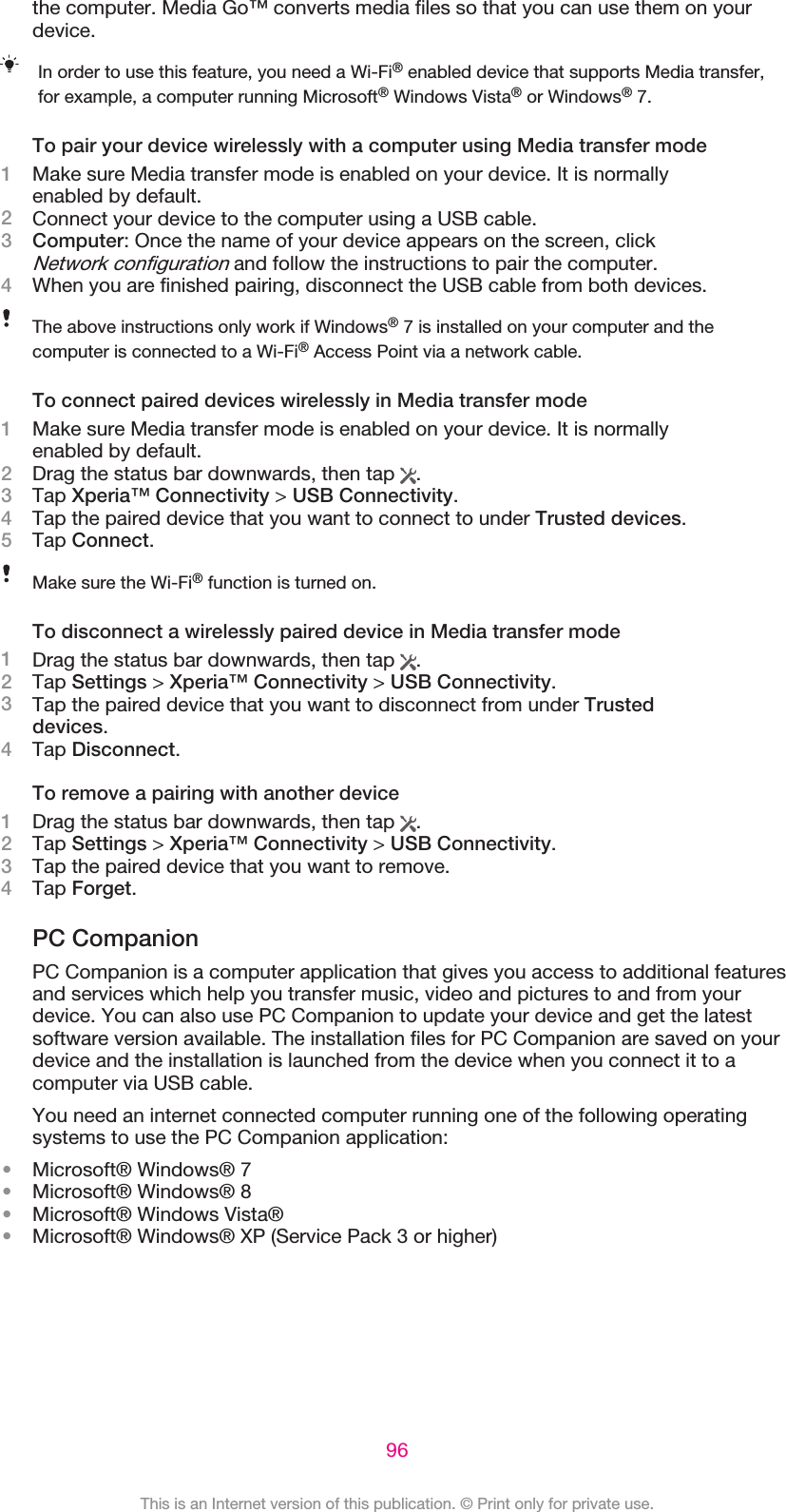 the computer. Media Go™ converts media files so that you can use them on yourdevice.In order to use this feature, you need a Wi-Fi® enabled device that supports Media transfer,for example, a computer running Microsoft® Windows Vista® or Windows® 7.To pair your device wirelessly with a computer using Media transfer mode1Make sure Media transfer mode is enabled on your device. It is normallyenabled by default.2Connect your device to the computer using a USB cable.3Computer: Once the name of your device appears on the screen, clickNetwork configuration and follow the instructions to pair the computer.4When you are finished pairing, disconnect the USB cable from both devices.The above instructions only work if Windows® 7 is installed on your computer and thecomputer is connected to a Wi-Fi® Access Point via a network cable.To connect paired devices wirelessly in Media transfer mode1Make sure Media transfer mode is enabled on your device. It is normallyenabled by default.2Drag the status bar downwards, then tap  .3Tap Xperia™ Connectivity &gt; USB Connectivity.4Tap the paired device that you want to connect to under Trusted devices.5Tap Connect.Make sure the Wi-Fi® function is turned on.To disconnect a wirelessly paired device in Media transfer mode1Drag the status bar downwards, then tap  .2Tap Settings &gt; Xperia™ Connectivity &gt; USB Connectivity.3Tap the paired device that you want to disconnect from under Trusteddevices.4Tap Disconnect.To remove a pairing with another device1Drag the status bar downwards, then tap  .2Tap Settings &gt; Xperia™ Connectivity &gt; USB Connectivity.3Tap the paired device that you want to remove.4Tap Forget.PC CompanionPC Companion is a computer application that gives you access to additional featuresand services which help you transfer music, video and pictures to and from yourdevice. You can also use PC Companion to update your device and get the latestsoftware version available. The installation files for PC Companion are saved on yourdevice and the installation is launched from the device when you connect it to acomputer via USB cable.You need an internet connected computer running one of the following operatingsystems to use the PC Companion application:•Microsoft® Windows® 7•Microsoft® Windows® 8•Microsoft® Windows Vista®•Microsoft® Windows® XP (Service Pack 3 or higher)96This is an Internet version of this publication. © Print only for private use.