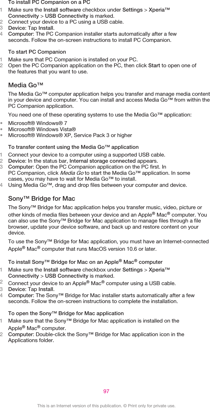 To install PC Companion on a PC1Make sure the Install software checkbox under Settings &gt; Xperia™Connectivity &gt; USB Connectivity is marked.2Connect your device to a PC using a USB cable.3Device: Tap Install.4Computer: The PC Companion installer starts automatically after a fewseconds. Follow the on-screen instructions to install PC Companion.To start PC Companion1Make sure that PC Companion is installed on your PC.2Open the PC Companion application on the PC, then click Start to open one ofthe features that you want to use.Media Go™The Media Go™ computer application helps you transfer and manage media contentin your device and computer. You can install and access Media Go™ from within thePC Companion application.You need one of these operating systems to use the Media Go™ application:•Microsoft® Windows® 7•Microsoft® Windows Vista®•Microsoft® Windows® XP, Service Pack 3 or higherTo transfer content using the Media Go™ application1Connect your device to a computer using a supported USB cable.2Device: In the status bar, Internal storage connected appears.3Computer: Open the PC Companion application on the PC first. InPC Companion, click Media Go to start the Media Go™ application. In somecases, you may have to wait for Media Go™ to install.4Using Media Go™, drag and drop files between your computer and device.Sony™ Bridge for MacThe Sony™ Bridge for Mac application helps you transfer music, video, picture orother kinds of media files between your device and an Apple® Mac® computer. Youcan also use the Sony™ Bridge for Mac application to manage files through a filebrowser, update your device software, and back up and restore content on yourdevice.To use the Sony™ Bridge for Mac application, you must have an Internet-connectedApple® Mac® computer that runs MacOS version 10.6 or later.To install Sony™ Bridge for Mac on an Apple® Mac® computer1Make sure the Install software checkbox under Settings &gt; Xperia™Connectivity &gt; USB Connectivity is marked.2Connect your device to an Apple® Mac® computer using a USB cable.3Device: Tap Install.4Computer: The Sony™ Bridge for Mac installer starts automatically after a fewseconds. Follow the on-screen instructions to complete the installation.To open the Sony™ Bridge for Mac application1Make sure that the Sony™ Bridge for Mac application is installed on theApple® Mac® computer.2Computer: Double-click the Sony™ Bridge for Mac application icon in theApplications folder.97This is an Internet version of this publication. © Print only for private use.