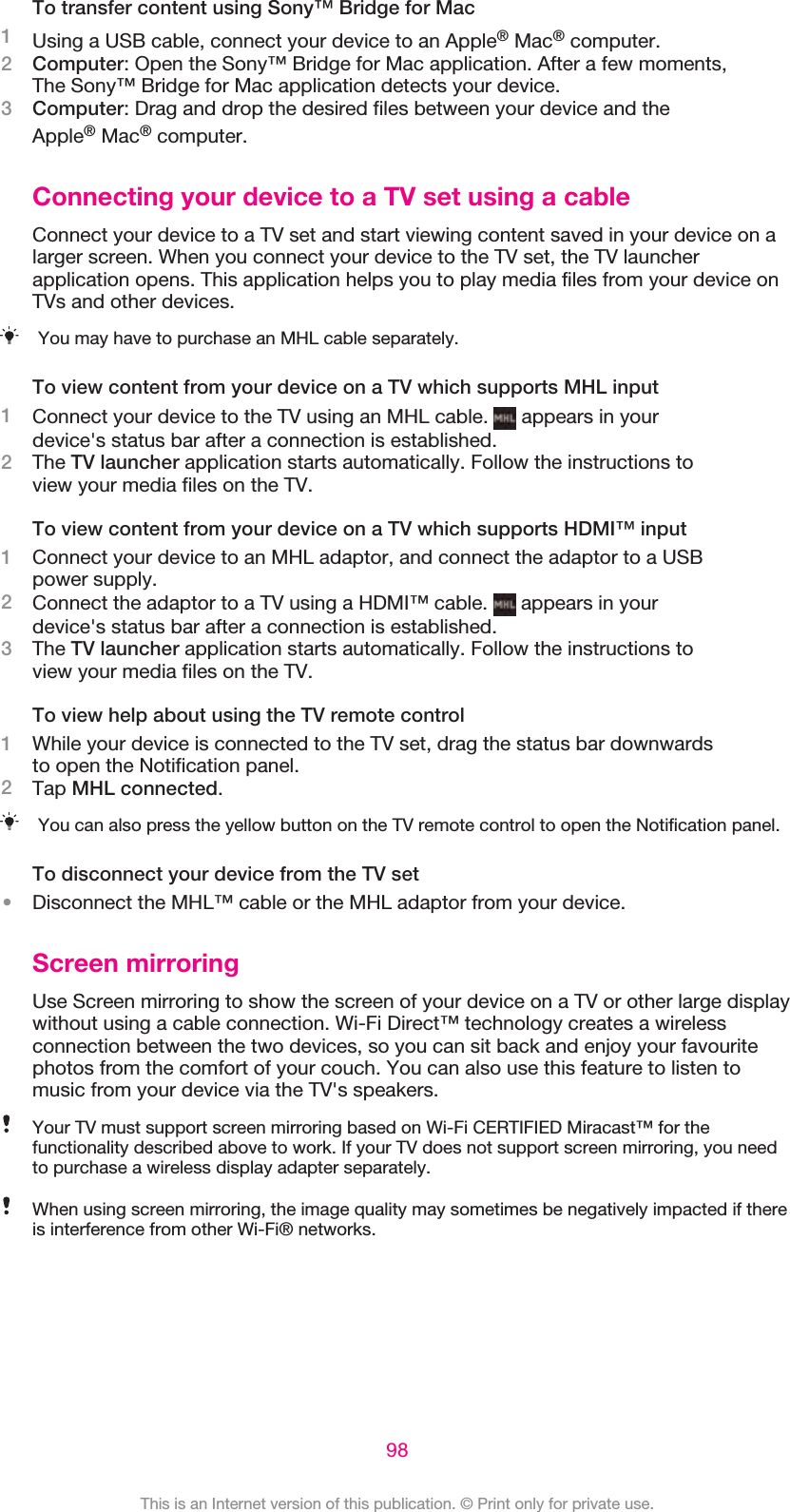 To transfer content using Sony™ Bridge for Mac1Using a USB cable, connect your device to an Apple® Mac® computer.2Computer: Open the Sony™ Bridge for Mac application. After a few moments,The Sony™ Bridge for Mac application detects your device.3Computer: Drag and drop the desired files between your device and theApple® Mac® computer.Connecting your device to a TV set using a cableConnect your device to a TV set and start viewing content saved in your device on alarger screen. When you connect your device to the TV set, the TV launcherapplication opens. This application helps you to play media files from your device onTVs and other devices.You may have to purchase an MHL cable separately.To view content from your device on a TV which supports MHL input1Connect your device to the TV using an MHL cable.   appears in yourdevice&apos;s status bar after a connection is established.2The TV launcher application starts automatically. Follow the instructions toview your media files on the TV.To view content from your device on a TV which supports HDMI™ input1Connect your device to an MHL adaptor, and connect the adaptor to a USBpower supply.2Connect the adaptor to a TV using a HDMI™ cable.   appears in yourdevice&apos;s status bar after a connection is established.3The TV launcher application starts automatically. Follow the instructions toview your media files on the TV.To view help about using the TV remote control1While your device is connected to the TV set, drag the status bar downwardsto open the Notification panel.2Tap MHL connected.You can also press the yellow button on the TV remote control to open the Notification panel.To disconnect your device from the TV set•Disconnect the MHL™ cable or the MHL adaptor from your device.Screen mirroringUse Screen mirroring to show the screen of your device on a TV or other large displaywithout using a cable connection. Wi-Fi Direct™ technology creates a wirelessconnection between the two devices, so you can sit back and enjoy your favouritephotos from the comfort of your couch. You can also use this feature to listen tomusic from your device via the TV&apos;s speakers.Your TV must support screen mirroring based on Wi-Fi CERTIFIED Miracast™ for thefunctionality described above to work. If your TV does not support screen mirroring, you needto purchase a wireless display adapter separately.When using screen mirroring, the image quality may sometimes be negatively impacted if thereis interference from other Wi-Fi® networks.98This is an Internet version of this publication. © Print only for private use.