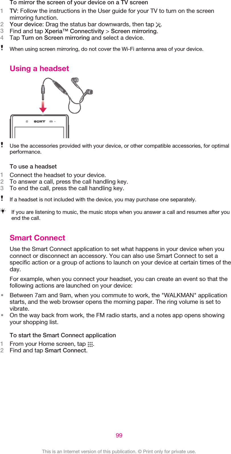 To mirror the screen of your device on a TV screen1TV: Follow the instructions in the User guide for your TV to turn on the screenmirroring function.2Your device: Drag the status bar downwards, then tap  .3Find and tap Xperia™ Connectivity &gt; Screen mirroring.4Tap Turn on Screen mirroring and select a device.When using screen mirroring, do not cover the Wi-Fi antenna area of your device.Using a headsetUse the accessories provided with your device, or other compatible accessories, for optimalperformance.To use a headset1Connect the headset to your device.2To answer a call, press the call handling key.3To end the call, press the call handling key.If a headset is not included with the device, you may purchase one separately.If you are listening to music, the music stops when you answer a call and resumes after youend the call.Smart ConnectUse the Smart Connect application to set what happens in your device when youconnect or disconnect an accessory. You can also use Smart Connect to set aspecific action or a group of actions to launch on your device at certain times of theday.For example, when you connect your headset, you can create an event so that thefollowing actions are launched on your device:•Between 7am and 9am, when you commute to work, the &quot;WALKMAN&quot; applicationstarts, and the web browser opens the morning paper. The ring volume is set tovibrate.•On the way back from work, the FM radio starts, and a notes app opens showingyour shopping list.To start the Smart Connect application1From your Home screen, tap  .2Find and tap Smart Connect.99This is an Internet version of this publication. © Print only for private use.