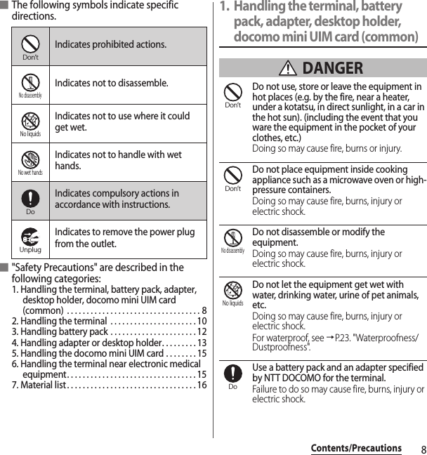 8Contents/Precautions■The following symbols indicate specific directions.■&quot;Safety Precautions&quot; are described in the following categories:1. Handling the terminal, battery pack, adapter, desktop holder, docomo mini UIM card (common)  . . . . . . . . . . . . . . . . . . . . . . . . . . . . . . . . . . 82. Handling the terminal  . . . . . . . . . . . . . . . . . . . . . . 103. Handling battery pack . . . . . . . . . . . . . . . . . . . . . . 124. Handling adapter or desktop holder. . . . . . . . . 135. Handling the docomo mini UIM card . . . . . . . . 156. Handling the terminal near electronic medical equipment. . . . . . . . . . . . . . . . . . . . . . . . . . . . . . . . . 157. Material list. . . . . . . . . . . . . . . . . . . . . . . . . . . . . . . . . 161. Handling the terminal, battery pack, adapter, desktop holder, docomo mini UIM card (common) DANGERDo not use, store or leave the equipment in hot places (e.g. by the fire, near a heater, under a kotatsu, in direct sunlight, in a car in the hot sun). (including the event that you ware the equipment in the pocket of your clothes, etc.)Doing so may cause fire, burns or injury.Do not place equipment inside cooking appliance such as a microwave oven or high-pressure containers.Doing so may cause fire, burns, injury or electric shock.Do not disassemble or modify the equipment.Doing so may cause fire, burns, injury or electric shock.Do not let the equipment get wet with water, drinking water, urine of pet animals, etc.Doing so may cause fire, burns, injury or electric shock.For waterproof, see →P.23. &quot;Waterproofness/Dustproofness&quot;.Use a battery pack and an adapter specified by NTT DOCOMO for the terminal.Failure to do so may cause fire, burns, injury or electric shock.Indicates prohibited actions.Indicates not to disassemble.Indicates not to use where it could get wet.Indicates not to handle with wet hands.Indicates compulsory actions in accordance with instructions.Indicates to remove the power plug from the outlet.Don’tNo disassemblyNo liquidsNo wet handsDoUnplugDon’tDon’tNo disassemblyNo liquidsDo