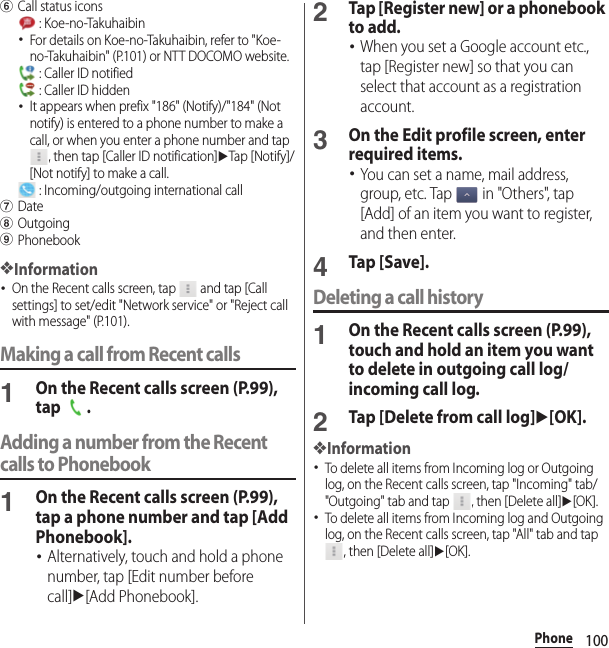 100PhonefCall status icons : Koe-no-Takuhaibin･For details on Koe-no-Takuhaibin, refer to &quot;Koe-no-Takuhaibin&quot; (P.101) or NTT DOCOMO website. : Caller ID notified : Caller ID hidden･It appears when prefix &quot;186&quot; (Notify)/&quot;184&quot; (Not notify) is entered to a phone number to make a call, or when you enter a phone number and tap , then tap [Caller ID notification]uTap [Notify]/[Not notify] to make a call. : Incoming/outgoing international callgDatehOutgoingiPhonebook❖Information･On the Recent calls screen, tap   and tap [Call settings] to set/edit &quot;Network service&quot; or &quot;Reject call with message&quot; (P.101).Making a call from Recent calls1On the Recent calls screen (P.99), tap .Adding a number from the Recent calls to Phonebook1On the Recent calls screen (P.99), tap a phone number and tap [Add Phonebook].･Alternatively, touch and hold a phone number, tap [Edit number before call]u[Add Phonebook].2Tap [Register new] or a phonebook to add.･When you set a Google account etc., tap [Register new] so that you can select that account as a registration account.3On the Edit profile screen, enter required items.･You can set a name, mail address, group, etc. Tap   in &quot;Others&quot;, tap [Add] of an item you want to register, and then enter.4Tap [Save].Deleting a call history1On the Recent calls screen (P.99), touch and hold an item you want to delete in outgoing call log/incoming call log.2Tap [Delete from call log]u[OK].❖Information･To delete all items from Incoming log or Outgoing log, on the Recent calls screen, tap &quot;Incoming&quot; tab/&quot;Outgoing&quot; tab and tap  , then [Delete all]u[OK].･To delete all items from Incoming log and Outgoing log, on the Recent calls screen, tap &quot;All&quot; tab and tap , then [Delete all]u[OK].