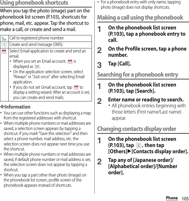 105PhoneUsing phonebook shortcutsWhen you tap the photo (image) part on the phonebook list screen (P.103), shortcuts for phone, mail, etc. appear. Tap the shortcut to make a call, or create and send a mail.❖Information･You can use other functions such as displaying a map from the registered addresses with shortcut.･When multiple phone numbers or mail addresses are saved, a selection screen appears by tapping a shortcut. If you mark &quot;Save this selection&quot; and then select a phone number, mail address, etc. the selection screen does not appear next time you use the shortcut.･When multiple phone numbers or mail addresses are saved, if default phone number or mail address is set, the selection screen does not appear by tapping a shortcut.･When you tap a part other than photo (image) on the phonebook list screen, profile screen of the phonebook appears instead of shortcuts.･For a phonebook entry with only name, tapping photo (image) does not display shortcuts.Making a call using the phonebook1On the phonebook list screen (P.103), tap a phonebook entry to call.2On the Profile screen, tap a phone number.3Tap [Call].Searching for a phonebook entry1On the phonebook list screen (P.103), tap [Search].2Enter name or reading to search.･All phonebook entries beginning with those letters (First name/Last name) appear.Changing contacts display order1On the phonebook list screen (P.103), tap  , then tap [Others]u[Contacts display order].2Tap any of [Japanese order]/[Alphabetical order]/[Number order].Call to registered phone number.Create and send message (SMS).Select Email application to create and send an email.･When you set an Email account,   is displayed as  .･On the application selection screen, select &quot;Always&quot; or &quot;Just once&quot; after selecting Email application.･If you do not set Gmail account, tap   to display a setting wizard. After an account is set, you can create and send mails.