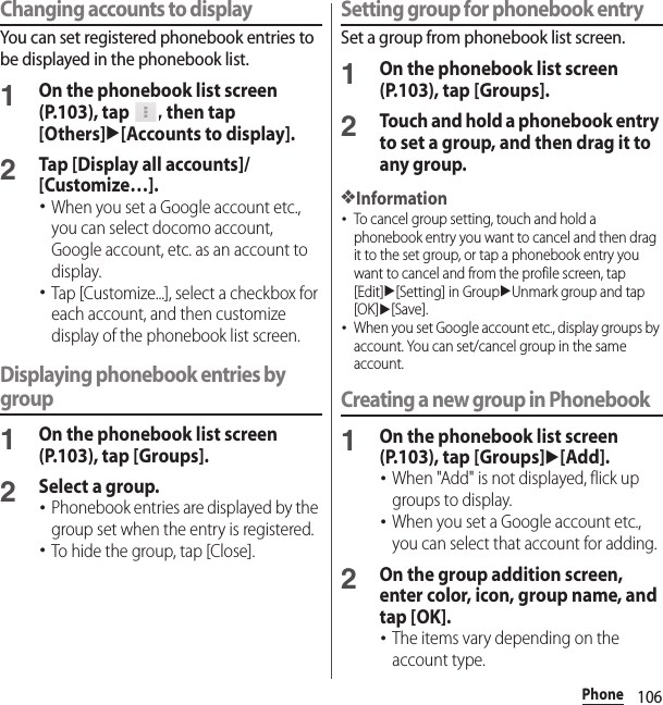 106PhoneChanging accounts to displayYou can set registered phonebook entries to be displayed in the phonebook list.1On the phonebook list screen (P.103), tap  , then tap [Others]u[Accounts to display].2Tap [Display all accounts]/[Customize…].･When you set a Google account etc., you can select docomo account, Google account, etc. as an account to display.･Tap [Customize...], select a checkbox for each account, and then customize display of the phonebook list screen.Displaying phonebook entries by group1On the phonebook list screen (P.103), tap [Groups].2Select a group.･Phonebook entries are displayed by the group set when the entry is registered.･To hide the group, tap [Close].Setting group for phonebook entrySet a group from phonebook list screen.1On the phonebook list screen (P.103), tap [Groups].2Touch and hold a phonebook entry to set a group, and then drag it to any group.❖Information･To cancel group setting, touch and hold a phonebook entry you want to cancel and then drag it to the set group, or tap a phonebook entry you want to cancel and from the profile screen, tap [Edit]u[Setting] in GroupuUnmark group and tap [OK]u[Save].･When you set Google account etc., display groups by account. You can set/cancel group in the same account.Creating a new group in Phonebook1On the phonebook list screen (P.103), tap [Groups]u[Add].･When &quot;Add&quot; is not displayed, flick up groups to display.･When you set a Google account etc., you can select that account for adding.2On the group addition screen, enter color, icon, group name, and tap [OK].･The items vary depending on the account type.