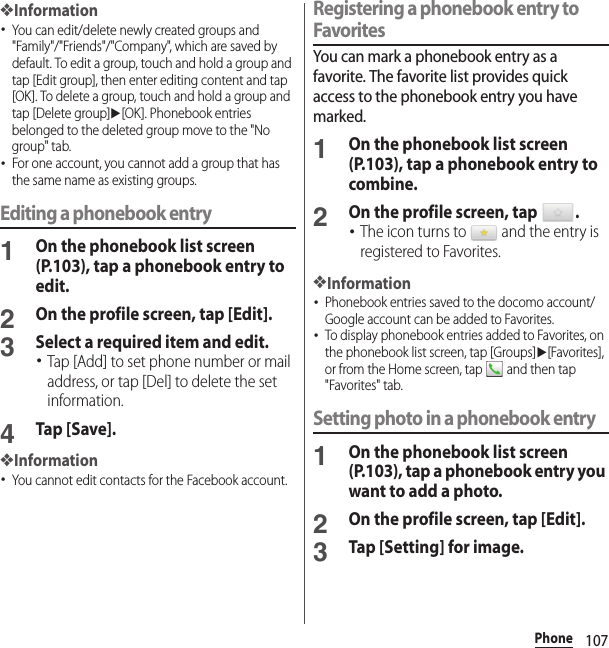 107Phone❖Information･You can edit/delete newly created groups and &quot;Family&quot;/&quot;Friends&quot;/&quot;Company&quot;, which are saved by default. To edit a group, touch and hold a group and tap [Edit group], then enter editing content and tap [OK]. To delete a group, touch and hold a group and tap [Delete group]u[OK]. Phonebook entries belonged to the deleted group move to the &quot;No group&quot; tab.･For one account, you cannot add a group that has the same name as existing groups.Editing a phonebook entry1On the phonebook list screen (P.103), tap a phonebook entry to edit.2On the profile screen, tap [Edit].3Select a required item and edit.･Tap [Add] to set phone number or mail address, or tap [Del] to delete the set information.4Tap [Save].❖Information･You cannot edit contacts for the Facebook account.Registering a phonebook entry to FavoritesYou can mark a phonebook entry as a favorite. The favorite list provides quick access to the phonebook entry you have marked.1On the phonebook list screen (P.103), tap a phonebook entry to combine.2On the profile screen, tap  .･The icon turns to   and the entry is registered to Favorites.❖Information･Phonebook entries saved to the docomo account/Google account can be added to Favorites.･To display phonebook entries added to Favorites, on the phonebook list screen, tap [Groups]u[Favorites], or from the Home screen, tap   and then tap &quot;Favorites&quot; tab.Setting photo in a phonebook entry1On the phonebook list screen (P.103), tap a phonebook entry you want to add a photo.2On the profile screen, tap [Edit].3Tap [Setting] for image.