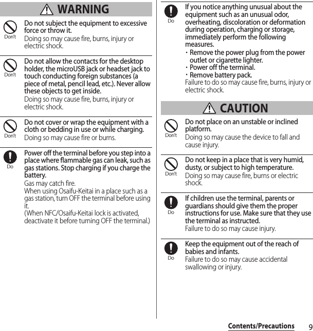 9Contents/Precautions WARNINGDo not subject the equipment to excessive force or throw it.Doing so may cause fire, burns, injury or electric shock.Do not allow the contacts for the desktop holder, the microUSB jack or headset jack to touch conducting foreign substances (a piece of metal, pencil lead, etc.). Never allow these objects to get inside.Doing so may cause fire, burns, injury or electric shock.Do not cover or wrap the equipment with a cloth or bedding in use or while charging.Doing so may cause fire or burns.Power off the terminal before you step into a place where flammable gas can leak, such as gas stations. Stop charging if you charge the battery.Gas may catch fire.When using Osaifu-Keitai in a place such as a gas station, turn OFF the terminal before using it.(When NFC/Osaifu-Keitai lock is activated, deactivate it before turning OFF the terminal.)If you notice anything unusual about the equipment such as an unusual odor, overheating, discoloration or deformation during operation, charging or storage, immediately perform the following measures.・Remove the power plug from the power outlet or cigarette lighter.・Power off the terminal.・Remove battery pack.Failure to do so may cause fire, burns, injury or electric shock. CAUTIONDo not place on an unstable or inclined platform.Doing so may cause the device to fall and cause injury.Do not keep in a place that is very humid, dusty, or subject to high temperature.Doing so may cause fire, burns or electric shock.If children use the terminal, parents or guardians should give them the proper instructions for use. Make sure that they use the terminal as instructed.Failure to do so may cause injury.Keep the equipment out of the reach of babies and infants.Failure to do so may cause accidental swallowing or injury.Don’tDon’tDon’tDoDoDon’tDon’tDoDo