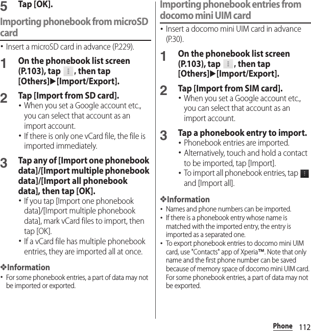 112Phone5Tap [OK].Importing phonebook from microSD card･Insert a microSD card in advance (P.229).1On the phonebook list screen (P.103), tap  , then tap [Others]u[Import/Export].2Tap [Import from SD card].･When you set a Google account etc., you can select that account as an import account.･If there is only one vCard file, the file is imported immediately.3Tap any of [Import one phonebook data]/[Import multiple phonebook data]/[Import all phonebook data], then tap [OK].･If you tap [Import one phonebook data]/[Import multiple phonebook data], mark vCard files to import, then tap [OK].･If a vCard file has multiple phonebook entries, they are imported all at once.❖Information･For some phonebook entries, a part of data may not be imported or exported.Importing phonebook entries from docomo mini UIM card･Insert a docomo mini UIM card in advance (P.30).1On the phonebook list screen (P.103), tap  , then tap [Others]u[Import/Export].2Tap [Import from SIM card].･When you set a Google account etc., you can select that account as an import account.3Tap a phonebook entry to import.･Phonebook entries are imported.･Alternatively, touch and hold a contact to be imported, tap [Import].･To import all phonebook entries, tap   and [Import all].❖Information･Names and phone numbers can be imported.･If there is a phonebook entry whose name is matched with the imported entry, the entry is imported as a separated one.･To export phonebook entries to docomo mini UIM card, use &quot;Contacts&quot; app of Xperia™. Note that only name and the first phone number can be saved because of memory space of docomo mini UIM card. For some phonebook entries, a part of data may not be exported.