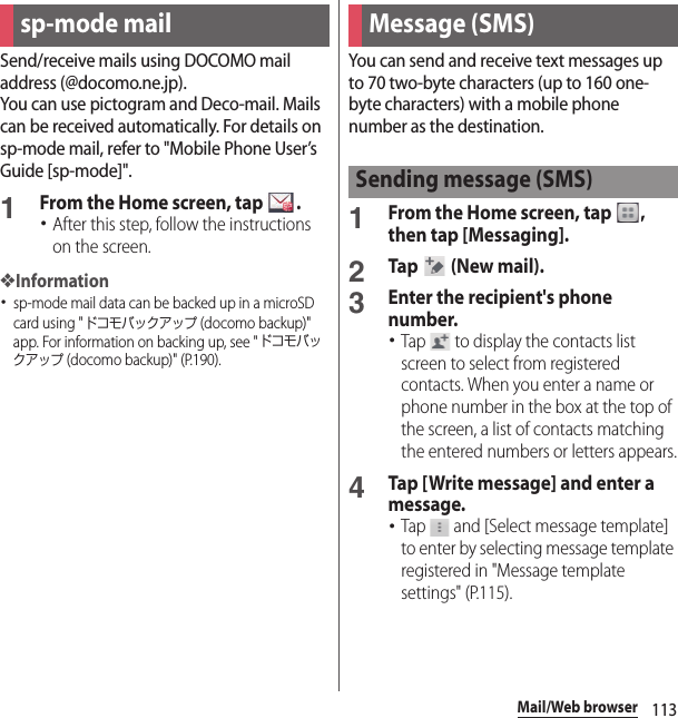 113Mail/Web browserMail/Web browse rSend/receive mails using DOCOMO mail address (@docomo.ne.jp).You can use pictogram and Deco-mail. Mails can be received automatically. For details on sp-mode mail, refer to &quot;Mobile Phone User’s Guide [sp-mode]&quot;.1From the Home screen, tap  .･After this step, follow the instructions on the screen.❖Information･sp-mode mail data can be backed up in a microSD card using &quot;ドコモバックアップ (docomo backup)&quot; app. For information on backing up, see &quot;ドコモバックアップ (docomo backup)&quot; (P.190).You can send and receive text messages up to 70 two-byte characters (up to 160 one-byte characters) with a mobile phone number as the destination.1From the Home screen, tap  , then tap [Messaging].2Tap   (New mail).3Enter the recipient&apos;s phone number.･Tap   to display the contacts list screen to select from registered contacts. When you enter a name or phone number in the box at the top of the screen, a list of contacts matching the entered numbers or letters appears.4Tap [Write message] and enter a message.･Tap   and [Select message template] to enter by selecting message template registered in &quot;Message template settings&quot; (P.115).sp-mode mail Message (SMS)Sending message (SMS)