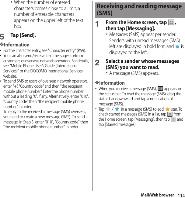 114Mail/Web browser･When the number of entered characters comes close to a limit, a number of enterable characters appears on the upper left of the text box.5Tap [Send].❖Information･For the character entry, see &quot;Character entry&quot; (P.59).･You can also send/receive text messages to/from customers of overseas network operators. For details, see &quot;Mobile Phone User’s Guide [International Services]&quot; or the DOCOMO International Services website.･To send SMS to users of overseas network operators, enter &quot;+&quot;, &quot;Country code&quot; and then &quot;the recipient mobile phone number&quot;. Enter the phone number without a leading &quot;0&quot;, if any. Alternatively, enter &quot;010&quot;, &quot;Country code&quot; then &quot;the recipient mobile phone number&quot; in order.To reply to the received a message (SMS) overseas, you need to create a new message (SMS). To send a message, in Step 3, enter &quot;010&quot;, &quot;Country code&quot; then &quot;the recipient mobile phone number&quot; in order.1From the Home screen, tap  , then tap [Messaging].･Messages (SMS) appear per sender. Senders with unread messages (SMS) left are displayed in bold font, and   is displayed to the left.2Select a sender whose messages (SMS) you want to read.･A message (SMS) appears.❖Information･When you receive a message (SMS),   appears on the status bar. To read the message (SMS), drag the status bar downward and tap a notification of message (SMS).･Tap   /   in a message (SMS) to add   star. To check starred messages (SMS) in a list, tap   from the Home screen, tap [Messaging], then tap   and tap [Starred messages].Receiving and reading message (SMS)