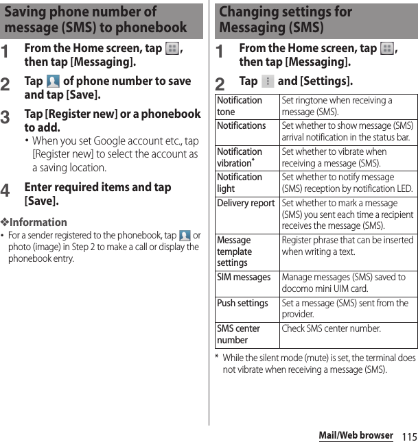 115Mail/Web browser1From the Home screen, tap  , then tap [Messaging].2Tap   of phone number to save and tap [Save].3Tap [Register new] or a phonebook to add.･When you set Google account etc., tap [Register new] to select the account as a saving location.4Enter required items and tap [Save].❖Information･For a sender registered to the phonebook, tap   or photo (image) in Step 2 to make a call or display the phonebook entry.1From the Home screen, tap  , then tap [Messaging].2Tap   and [Settings].* While the silent mode (mute) is set, the terminal does not vibrate when receiving a message (SMS).Saving phone number of message (SMS) to phonebookChanging settings for Messaging (SMS)Notification toneSet ringtone when receiving a message (SMS).NotificationsSet whether to show message (SMS) arrival notification in the status bar.Notification vibration*Set whether to vibrate when receiving a message (SMS).Notification lightSet whether to notify message (SMS) reception by notification LED.Delivery reportSet whether to mark a message (SMS) you sent each time a recipient receives the message (SMS).Message template settingsRegister phrase that can be inserted when writing a text.SIM messagesManage messages (SMS) saved to docomo mini UIM card.Push settingsSet a message (SMS) sent from the provider.SMS center numberCheck SMS center number.