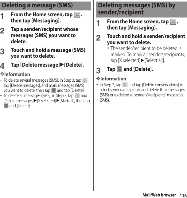 116Mail/Web browser1From the Home screen, tap  , then tap [Messaging].2Tap a sender/recipient whose messages (SMS) you want to delete.3Touch and hold a message (SMS) you want to delete.4Tap [Delete message]u[Delete].❖Information･To delete several messages (SMS), in Step 3, tap  , tap [Delete messages], and mark messages (SMS) you want to delete, then tap   and tap [Delete].･To delete all messages (SMS), in Step 3, tap   and [Delete messages]u[X selected]u[Mark all], then tap  and [Delete].1From the Home screen, tap  , then tap [Messaging].2Touch and hold a sender/recipient you want to delete.･The sender/recipient to be deleted is marked. To mark all senders/recipients, tap [X selected]u[Select all].3Tap   and [Delete].❖Information･In Step 2, tap   and tap [Delete conversations] to select senders/recipients and delete their messages (SMS) or to delete all senders&apos;/recipients&apos; messages (SMS).Deleting a message (SMS) Deleting messages (SMS) by sender/recipient