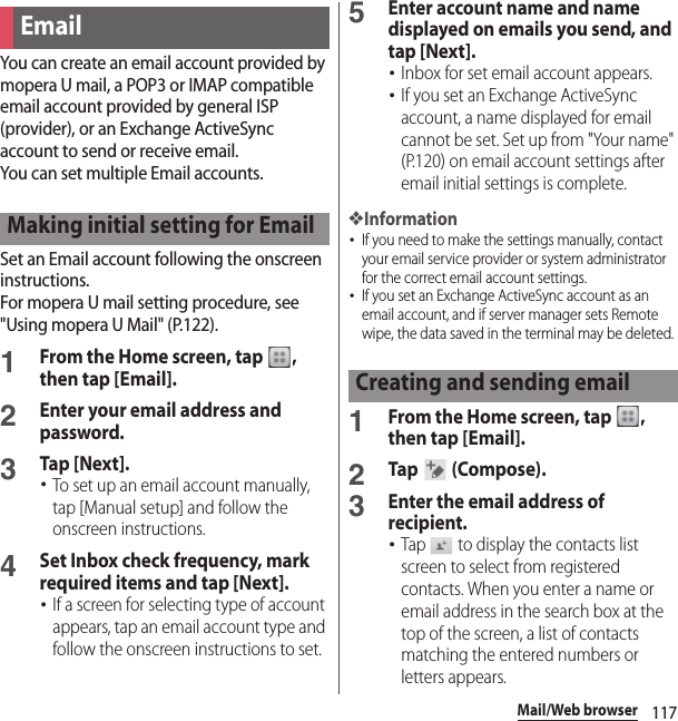 117Mail/Web browserYou can create an email account provided by mopera U mail, a POP3 or IMAP compatible email account provided by general ISP (provider), or an Exchange ActiveSync account to send or receive email.You can set multiple Email accounts.Set an Email account following the onscreen instructions.For mopera U mail setting procedure, see &quot;Using mopera U Mail&quot; (P.122).1From the Home screen, tap  , then tap [Email].2Enter your email address and password.3Tap [Next].･To set up an email account manually, tap [Manual setup] and follow the onscreen instructions.4Set Inbox check frequency, mark required items and tap [Next].･If a screen for selecting type of account appears, tap an email account type and follow the onscreen instructions to set.5Enter account name and name displayed on emails you send, and tap [Next].･Inbox for set email account appears.･If you set an Exchange ActiveSync account, a name displayed for email cannot be set. Set up from &quot;Your name&quot; (P.120) on email account settings after email initial settings is complete.❖Information･If you need to make the settings manually, contact your email service provider or system administrator for the correct email account settings.･If you set an Exchange ActiveSync account as an email account, and if server manager sets Remote wipe, the data saved in the terminal may be deleted.1From the Home screen, tap  , then tap [Email].2Tap   (Compose).3Enter the email address of recipient.･Tap   to display the contacts list screen to select from registered contacts. When you enter a name or email address in the search box at the top of the screen, a list of contacts matching the entered numbers or letters appears.EmailMaking initial setting for EmailCreating and sending email