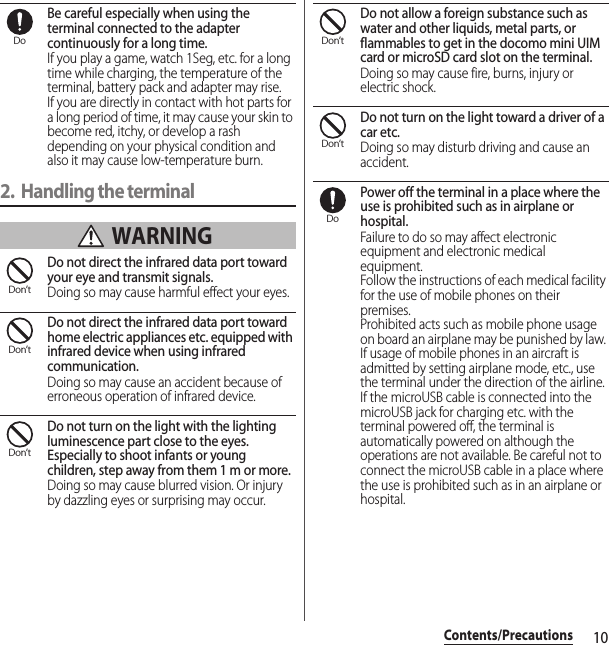 10Contents/PrecautionsBe careful especially when using the terminal connected to the adapter continuously for a long time.If you play a game, watch 1Seg, etc. for a long time while charging, the temperature of the terminal, battery pack and adapter may rise.If you are directly in contact with hot parts for a long period of time, it may cause your skin to become red, itchy, or develop a rash depending on your physical condition and also it may cause low-temperature burn.2. Handling the terminal WARNINGDo not direct the infrared data port toward your eye and transmit signals.Doing so may cause harmful effect your eyes.Do not direct the infrared data port toward home electric appliances etc. equipped with infrared device when using infrared communication.Doing so may cause an accident because of erroneous operation of infrared device.Do not turn on the light with the lighting luminescence part close to the eyes. Especially to shoot infants or young children, step away from them 1 m or more.Doing so may cause blurred vision. Or injury by dazzling eyes or surprising may occur.Do not allow a foreign substance such as water and other liquids, metal parts, or flammables to get in the docomo mini UIM card or microSD card slot on the terminal.Doing so may cause fire, burns, injury or electric shock.Do not turn on the light toward a driver of a car etc.Doing so may disturb driving and cause an accident.Power off the terminal in a place where the use is prohibited such as in airplane or hospital.Failure to do so may affect electronic equipment and electronic medical equipment.Follow the instructions of each medical facility for the use of mobile phones on their premises.Prohibited acts such as mobile phone usage on board an airplane may be punished by law. If usage of mobile phones in an aircraft is admitted by setting airplane mode, etc., use the terminal under the direction of the airline.If the microUSB cable is connected into the microUSB jack for charging etc. with the terminal powered off, the terminal is automatically powered on although the operations are not available. Be careful not to connect the microUSB cable in a place where the use is prohibited such as in an airplane or hospital.DoDon’tDon’tDon’tDon’tDon’tDo