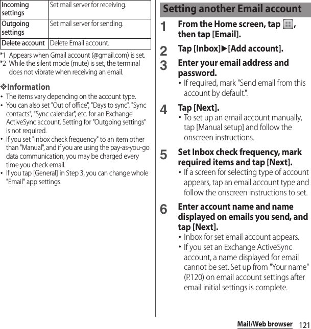 121Mail/Web browser*1 Appears when Gmail account (@gmail.com) is set.*2 While the silent mode (mute) is set, the terminal does not vibrate when receiving an email.❖Information･The items vary depending on the account type.･You can also set &quot;Out of office&quot;, &quot;Days to sync&quot;, &quot;Sync contacts&quot;, &quot;Sync calendar&quot;, etc. for an Exchange ActiveSync account. Setting for &quot;Outgoing settings&quot; is not required.･If you set &quot;Inbox check frequency&quot; to an item other than &quot;Manual&quot;, and if you are using the pay-as-you-go data communication, you may be charged every time you check email.･If you tap [General] in Step 3, you can change whole &quot;Email&quot; app settings.1From the Home screen, tap  , then tap [Email].2Tap [Inbox]u[Add account].3Enter your email address and password.･If required, mark &quot;Send email from this account by default.&quot;.4Tap [Next].･To set up an email account manually, tap [Manual setup] and follow the onscreen instructions.5Set Inbox check frequency, mark required items and tap [Next].･If a screen for selecting type of account appears, tap an email account type and follow the onscreen instructions to set.6Enter account name and name displayed on emails you send, and tap [Next].･Inbox for set email account appears.･If you set an Exchange ActiveSync account, a name displayed for email cannot be set. Set up from &quot;Your name&quot; (P.120) on email account settings after email initial settings is complete.Incoming settingsSet mail server for receiving.Outgoing settingsSet mail server for sending.Delete accountDelete Email account.Setting another Email account