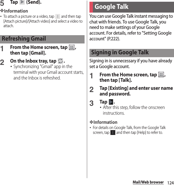 124Mail/Web browser5Tap   (Send).❖Information･To attach a picture or a video, tap   and then tap [Attach picture]/[Attach video] and select a video to attach.1From the Home screen, tap  , then tap [Gmail].2On the Inbox tray, tap  .･Synchronizing &quot;Gmail&quot; app in the terminal with your Gmail account starts, and the Inbox is refreshed.You can use Google Talk instant messaging to chat with friends. To use Google Talk, you need to make settings of your Google account. For details, refer to &quot;Setting Google account&quot; (P.222).Signing in is unnecessary if you have already set a Google account.1From the Home screen, tap  , then tap [Talk].2Tap [Existing] and enter user name and password.3Tap .･After this step, follow the onscreen instructions.❖Information･For details on Google Talk, from the Google Talk screen, tap   and then tap [Help] to refer to.Refreshing GmailGoogle TalkSigning in Google Talk