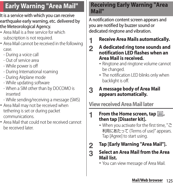 125Mail/Web browserIt is a service with which you can receive earthquake early warning, etc. delivered by the Meteorological Agency.･Area Mail is a free service for which subscription is not required.･Area Mail cannot be received in the following case.- During a voice call- Out of service area- While power is off- During International roaming- During Airplane mode- While updating software - When a SIM other than by DOCOMO is inserted - While sending/receiving a message (SMS)･Area Mail may not be received when tethering is set or during packet communications.･Area Mail that could not be received cannot be received later.A notification content screen appears and you are notified by buzzer sound or dedicated ringtone and vibration.1Receive Area Mails automatically.2A dedicated ring tone sounds and notification LED flashes when an Area Mail is received.･Ringtone and ringtone volume cannot be changed.･The notification LED blinks only when backlight is off.3A message body of Area Mail appears automatically.View received Area Mail later1From the Home screen, tap  , then tap [Disaster kit].･When you activate for the first time, &quot;ご利用にあたって (Terms of use)&quot; appears. Tap [Agree] to start using.2Tap [Early Warning &quot;Area Mail&quot;].3Select an Area Mail from the Area Mail list.･You can view message of Area Mail.Early Warning &quot;Area Mail&quot;Receiving Early Warning &quot;Area Mail&quot;