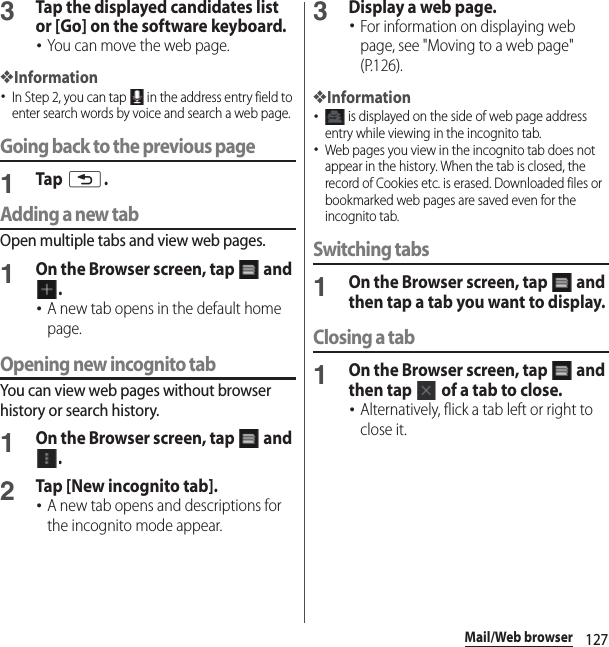 127Mail/Web browser3Tap the displayed candidates list or [Go] on the software keyboard.･You can move the web page.❖Information･In Step 2, you can tap   in the address entry field to enter search words by voice and search a web page.Going back to the previous page1Tap x.Adding a new tabOpen multiple tabs and view web pages.1On the Browser screen, tap   and .･A new tab opens in the default home page.Opening new incognito tabYou can view web pages without browser history or search history.1On the Browser screen, tap   and .2Tap [New incognito tab].･A new tab opens and descriptions for the incognito mode appear.3Display a web page.･For information on displaying web page, see &quot;Moving to a web page&quot; (P.126).❖Information･ is displayed on the side of web page address entry while viewing in the incognito tab.･Web pages you view in the incognito tab does not appear in the history. When the tab is closed, the record of Cookies etc. is erased. Downloaded files or bookmarked web pages are saved even for the incognito tab.Switching tabs1On the Browser screen, tap   and then tap a tab you want to display.Closing a tab1On the Browser screen, tap   and then tap   of a tab to close.･Alternatively, flick a tab left or right to close it.