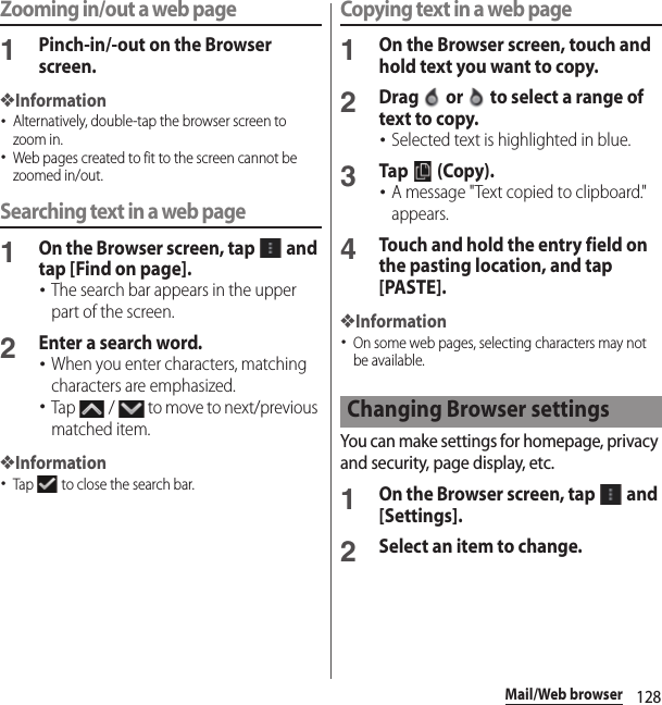 128Mail/Web browserZooming in/out a web page1Pinch-in/-out on the Browser screen.❖Information･Alternatively, double-tap the browser screen to zoom in.･Web pages created to fit to the screen cannot be zoomed in/out.Searching text in a web page1On the Browser screen, tap   and tap [Find on page].･The search bar appears in the upper part of the screen.2Enter a search word.･When you enter characters, matching characters are emphasized.･Tap   /   to move to next/previous matched item.❖Information･Tap   to close the search bar.Copying text in a web page1On the Browser screen, touch and hold text you want to copy.2Drag   or   to select a range of text to copy.･Selected text is highlighted in blue.3Tap   (Copy).･A message &quot;Text copied to clipboard.&quot; appears.4Touch and hold the entry field on the pasting location, and tap [PASTE].❖Information･On some web pages, selecting characters may not be available.You can make settings for homepage, privacy and security, page display, etc.1On the Browser screen, tap   and [Settings].2Select an item to change.Changing Browser settings