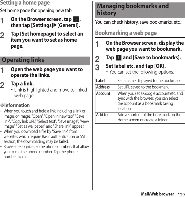 129Mail/Web browserSetting a home pageSet home page for opening new tab.1On the Browser screen, tap  , then tap [Settings]u[General].2Tap [Set homepage] to select an item you want to set as home page.1Open the web page you want to operate the links.2Tap a link.･Link is highlighted and move to linked web page.❖Information･When you touch and hold a link including a link or image, or image, &quot;Open&quot;, &quot;Open in new tab&quot;, &quot;Save link&quot;, &quot;Copy link URL&quot;, &quot;Select text&quot;, &quot;Save image&quot;, &quot;View image&quot;, &quot;Set as wallpaper&quot; and &quot;Share link&quot; appear.･When you download a file by &quot;Save link&quot; from websites which require Basic authentication or SSL session, the downloading may be failed.･Browser recognizes some phone numbers that allow you to call the phone number. Tap the phone number to call.You can check history, save bookmarks, etc.Bookmarking a web page1On the Browser screen, display the web page you want to bookmark.2Tap   and [Save to bookmarks].3Set label etc. and tap [OK].･You can set the following options.Operating linksManaging bookmarks and historyLabelSet a name displayed to the bookmark.AddressSet URL saved to the bookmark.AccountWhen you set a Google account etc. and sync with the browser, you can select the account as a bookmark saving location.Add toAdd a shortcut of the bookmark on the Home screen or create a folder.