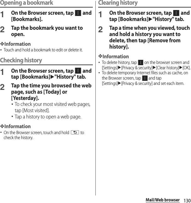 130Mail/Web browserOpening a bookmark1On the Browser screen, tap   and [Bookmarks].2Tap the bookmark you want to open.❖Information･Touch and hold a bookmark to edit or delete it.Checking history1On the Browser screen, tap   and tap [Bookmarks]u&quot;History&quot; tab.2Tap the time you browsed the web page, such as [Today] or [Yesterday].･To check your most visited web pages, tap [Most visited].･Tap a history to open a web page.❖Information･On the Browser screen, touch and hold x to check the history.Clearing history1On the Browser screen, tap   and tap [Bookmarks]u&quot;History&quot; tab.2Tap a time when you viewed, touch and hold a history you want to delete, then tap [Remove from history].❖Information･To delete history, tap   on the browser screen and [Settings]u[Privacy &amp; security]u[Clear history]u[OK].･To delete temporary Internet files such as cache, on the Browser screen, tap   and tap [Settings]u[Privacy &amp; security] and set each item.