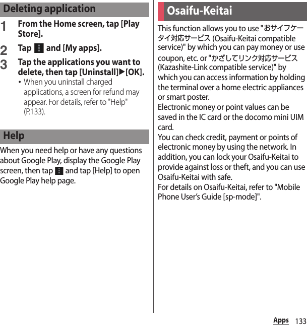 133Apps1From the Home screen, tap [Play Store].2Tap   and [My apps].3Tap the applications you want to delete, then tap [Uninstall]u[OK].･When you uninstall charged applications, a screen for refund may appear. For details, refer to &quot;Help&quot; (P.133).When you need help or have any questions about Google Play, display the Google Play screen, then tap   and tap [Help] to open Google Play help page.This function allows you to use &quot;おサイフケータイ対応サービス (Osaifu-Keitai compatible service)&quot; by which you can pay money or use coupon, etc. or &quot;かざしてリンク対応サービス (Kazashite-Link compatible service)&quot; by which you can access information by holding the terminal over a home electric appliances or smart poster.Electronic money or point values can be saved in the IC card or the docomo mini UIM card.You can check credit, payment or points of electronic money by using the network. In addition, you can lock your Osaifu-Keitai to provide against loss or theft, and you can use Osaifu-Keitai with safe.For details on Osaifu-Keitai, refer to &quot;Mobile Phone User’s Guide [sp-mode]&quot;.Deleting applicationHelpOsaifu-Keitai