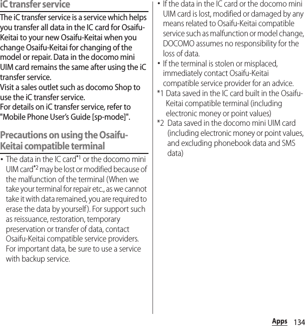 134AppsiC transfer serviceThe iC transfer service is a service which helps you transfer all data in the IC card for Osaifu-Keitai to your new Osaifu-Keitai when you change Osaifu-Keitai for changing of the model or repair. Data in the docomo mini UIM card remains the same after using the iC transfer service.Visit a sales outlet such as docomo Shop to use the iC transfer service.For details on iC transfer service, refer to &quot;Mobile Phone User’s Guide [sp-mode]&quot;.Precautions on using the Osaifu-Keitai compatible terminal･The data in the IC card*1 or the docomo mini UIM card*2 may be lost or modified because of the malfunction of the terminal (When we take your terminal for repair etc., as we cannot take it with data remained, you are required to erase the data by yourself ). For support such as reissuance, restoration, temporary preservation or transfer of data, contact Osaifu-Keitai compatible service providers. For important data, be sure to use a service with backup service.･If the data in the IC card or the docomo mini UIM card is lost, modified or damaged by any means related to Osaifu-Keitai compatible service such as malfunction or model change, DOCOMO assumes no responsibility for the loss of data.･If the terminal is stolen or misplaced, immediately contact Osaifu-Keitai compatible service provider for an advice.*1 Data saved in the IC card built in the Osaifu-Keitai compatible terminal (including electronic money or point values)*2 Data saved in the docomo mini UIM card (including electronic money or point values, and excluding phonebook data and SMS data)