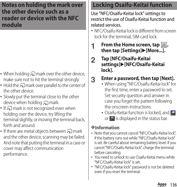 136Apps･When holding   mark over the other device, make sure not to hit the terminal strongly.･Hold the   mark over parallel to the center of the other device.･Slowly put the terminal close to the other device when holding   mark.･If   mark is not recognized even when holding over the device, try lifting the terminal slightly, or moving the terminal back, forth and around.･If there are metal objects between   mark and the other device, scanning may be failed. And note that putting the terminal in a case or cover may affect communication performance.Use &quot;NFC/Osaifu-Keitai lock&quot; settings to restrict the use of Osaifu-Keitai function and related services.･NFC/Osaifu-Keitai lock is different from screen lock for the terminal, SIM card lock.1From the Home screen, tap  , then tap [Settings]u[More...].2Tap [NFC/Osaifu-Keitai settings]u[NFC/Osaifu-Keitai lock].3Enter a password, then tap [Next].･When using &quot;NFC/Osaifu-Keitai lock&quot; for the first time, enter a password to set. Set security question and answer in case you forget the pattern following the onscreen instructions.･Osaifu-Keitai function is locked, and   or   is displayed in the status bar.❖Information･Note that you cannot cancel &quot;NFC/Osaifu-Keitai lock&quot;, if the battery runs out while &quot;NFC/Osaifu-Keitai lock&quot; is set. Be careful about remaining battery level. If you cancel &quot;NFC/Osaifu-Keitai lock&quot;, charge the terminal before canceling.･You need to unlock to use Osaifu-Keitai menu while &quot;NFC/Osaifu-Keitai lock&quot; is set.･&quot;NFC/Osaifu-Keitai lock&quot; password is not be deleted even if you reset the terminal.Notes on holding the mark over the other device such as a reader or device with the NFC moduleLocking Osaifu-Keitai function