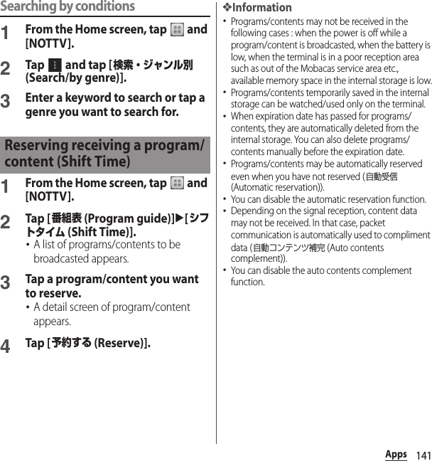 141AppsSearching by conditions1From the Home screen, tap   and [NOTTV].2Tap   and tap [検索・ジャンル別 (Search/by genre)].3Enter a keyword to search or tap a genre you want to search for.1From the Home screen, tap   and [NOTTV].2Tap [番組表 (Program guide)]u[シフトタイム (Shift Time)].･A list of programs/contents to be broadcasted appears.3Tap a program/content you want to reserve.･A detail screen of program/content appears.4Tap [予約する (Reserve)].❖Information･Programs/contents may not be received in the following cases : when the power is off while a program/content is broadcasted, when the battery is low, when the terminal is in a poor reception area such as out of the Mobacas service area etc., available memory space in the internal storage is low.･Programs/contents temporarily saved in the internal storage can be watched/used only on the terminal.･When expiration date has passed for programs/contents, they are automatically deleted from the internal storage. You can also delete programs/contents manually before the expiration date.･Programs/contents may be automatically reserved even when you have not reserved (自動受信 (Automatic reservation)).･You can disable the automatic reservation function.･Depending on the signal reception, content data may not be received. In that case, packet communication is automatically used to compliment data (自動コンテンツ補完 (Auto contents complement)).･You can disable the auto contents complement function.Reserving receiving a program/content (Shift Time)