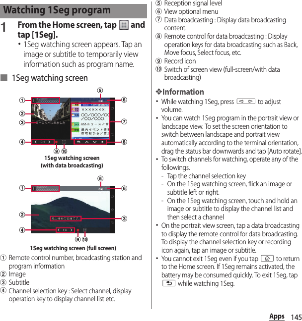 145Apps1From the Home screen, tap   and tap [1Seg].･1Seg watching screen appears. Tap an image or subtitle to temporarily view information such as program name.■ 1Seg watching screenaRemote control number, broadcasting station and program informationbImagecSubtitledChannel selection key : Select channel, display operation key to display channel list etc.eReception signal levelfView optional menugData broadcasting : Display data broadcasting content.hRemote control for data broadcasting : Display operation keys for data broadcasting such as Back, Move focus, Select focus, etc.iRecord iconjSwitch of screen view (full-screen/with data broadcasting)❖Information･While watching 1Seg, press m to adjust volume.･You can watch 1Seg program in the portrait view or landscape view. To set the screen orientation to switch between landscape and portrait view automatically according to the terminal orientation, drag the status bar downwards and tap [Auto rotate].･To switch channels for watching, operate any of the followings.- Tap the channel selection key- On the 1Seg watching screen, flick an image or subtitle left or right.- On the 1Seg watching screen, touch and hold an image or subtitle to display the channel list and then select a channel･On the portrait view screen, tap a data broadcasting to display the remote control for data broadcasting. To display the channel selection key or recording icon again, tap an image or subtitle.･You cannot exit 1Seg even if you tap y to return to the Home screen. If 1Seg remains activated, the battery may be consumed quickly. To exit 1Seg, tap x while watching 1Seg.Watching 1Seg programgdabcefhi j1Seg watching screen(with data broadcasting)dabceijf1Seg watching screen (full screen)