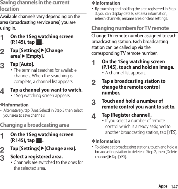 147AppsSaving channels in the current locationAvailable channels vary depending on the area (broadcasting service area) you are using in.1On the 1Seg watching screen (P.145), tap  .2Tap [Settings]u[Change area]u[Empty].3Tap [Auto].･The terminal searches for available channels. When the searching is complete, a channel list appears.4Tap a channel you want to watch.･1Seg watching screen appears.❖Information･Alternatively, tap [Area Select] in Step 3 then select your area to save channels.Changing a broadcasting area1On the 1Seg watching screen (P.145), tap  .2Tap [Settings]u[Change area].3Select a registered area.･Channels are switched to the ones for the selected area.❖Information･By touching and holding the area registered in Step 3, you can display details, set area information, refresh channels, rename area or clear settings.Changing numbers for TV remoteChange TV remote number assigned to each broadcasting station. Each broadcasting station can be called up via the corresponding TV remote number.1On the 1Seg watching screen (P.145), touch and hold an image.･A channel list appears.2Tap a broadcasting station to change the remote control number.3Touch and hold a number of remote control you want to set to.4Tap [Register channel].･If you select a number of remote control which is already assigned to another broadcasting station, tap [YES].❖Information･To delete set broadcasting stations, touch and hold a broadcasting station to delete in Step 2, then [Delete channel]uTap [YES].