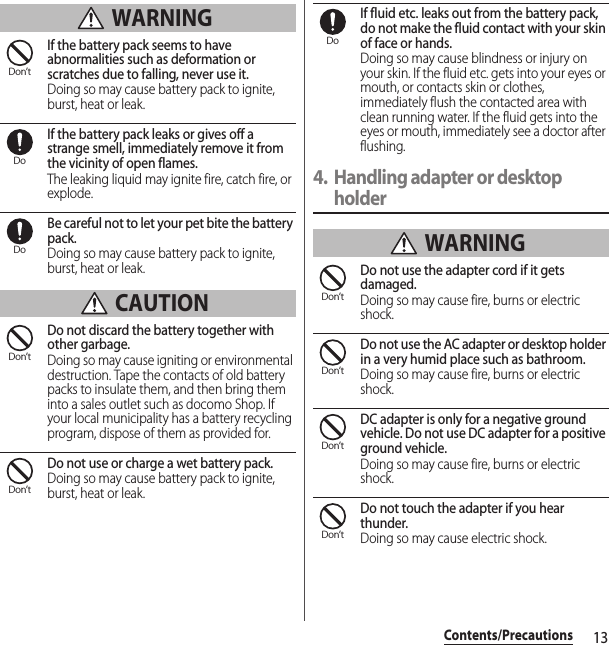 13Contents/Precautions WARNINGIf the battery pack seems to have abnormalities such as deformation or scratches due to falling, never use it.Doing so may cause battery pack to ignite, burst, heat or leak.If the battery pack leaks or gives off a strange smell, immediately remove it from the vicinity of open flames.The leaking liquid may ignite fire, catch fire, or explode.Be careful not to let your pet bite the battery pack.Doing so may cause battery pack to ignite, burst, heat or leak. CAUTIONDo not discard the battery together with other garbage.Doing so may cause igniting or environmental destruction. Tape the contacts of old battery packs to insulate them, and then bring them into a sales outlet such as docomo Shop. If your local municipality has a battery recycling program, dispose of them as provided for.Do not use or charge a wet battery pack.Doing so may cause battery pack to ignite, burst, heat or leak.If fluid etc. leaks out from the battery pack, do not make the fluid contact with your skin of face or hands.Doing so may cause blindness or injury on your skin. If the fluid etc. gets into your eyes or mouth, or contacts skin or clothes, immediately flush the contacted area with clean running water. If the fluid gets into the eyes or mouth, immediately see a doctor after flushing.4. Handling adapter or desktop holder WARNINGDo not use the adapter cord if it gets damaged.Doing so may cause fire, burns or electric shock.Do not use the AC adapter or desktop holder in a very humid place such as bathroom.Doing so may cause fire, burns or electric shock.DC adapter is only for a negative ground vehicle. Do not use DC adapter for a positive ground vehicle.Doing so may cause fire, burns or electric shock.Do not touch the adapter if you hear thunder.Doing so may cause electric shock.Don’tDoDoDon’tDon’tDoDon’tDon’tDon’tDon’t