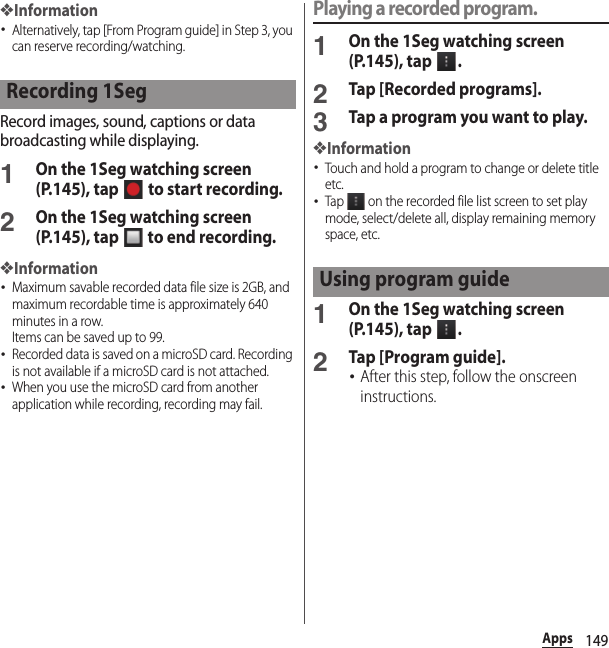 149Apps❖Information･Alternatively, tap [From Program guide] in Step 3, you can reserve recording/watching.Record images, sound, captions or data broadcasting while displaying.1On the 1Seg watching screen (P.145), tap   to start recording.2On the 1Seg watching screen (P.145), tap   to end recording.❖Information･Maximum savable recorded data file size is 2GB, and maximum recordable time is approximately 640 minutes in a row.Items can be saved up to 99.･Recorded data is saved on a microSD card. Recording is not available if a microSD card is not attached.･When you use the microSD card from another application while recording, recording may fail.Playing a recorded program.1On the 1Seg watching screen (P.145), tap  .2Tap [Recorded programs].3Tap a program you want to play.❖Information･Touch and hold a program to change or delete title etc.･Tap   on the recorded file list screen to set play mode, select/delete all, display remaining memory space, etc.1On the 1Seg watching screen (P.145), tap  .2Tap [Program guide].･After this step, follow the onscreen instructions.Recording 1SegUsing program guide