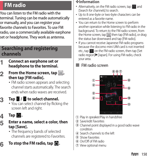 150AppsYou can listen to the FM radio with the terminal. Tuning can be made automatically or manually, and you can register your favorite channels to Favorites. To use FM radio, use a commercially available earphone set or headphone. They work as antenna.1Connect an earphone set or headphone to the terminal.2From the Home screen, tap  , then tap [FM radio].･FM radio screen appears and selecting channel starts automatically. The search ends when radio waves are received.3Tap   /   to select channel.･You can select channel by flicking the screen left and right.4Tap .5Enter a name, select a color, then tap [Save].･The frequency bands of selected channels are registered to Favorites.6To stop the FM radio, tap  .❖Information･Alternatively, on the FM radio screen, tap   and [Search for channels] to search.･Up to 8 one-byte or two-byte characters can be entered as a favorite name.･You can return to the Home screen to perform another operation while listening to FM radio in the background. To return to the FM radio screen, from the Home screen, tap   then tap [FM radio], or drag the status bar downward and tap [FM radio].･If you cannot receive Japanese FM radio programs because the docomo mini UIM card is not inserted etc., tap   on the FM radio screen, then tap [Set radio region]u[Japan]. For using FM radio, check your area.■ FM radio screenaPlay in speaker/Play in handsfreebSave/edit FavoritescChannel point displayed in a good radio wave conditiondSearch channels to the lefteShow FavoritesfOn/Off of FM radiogView optional menuFM radioSearching and registering channelscihjkadbfge
