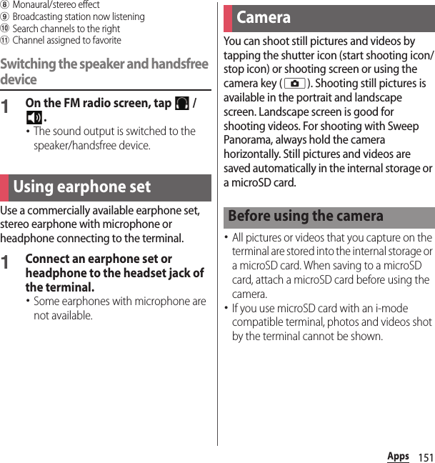 151AppshMonaural/stereo effect iBroadcasting station now listeningjSearch channels to the rightkChannel assigned to favoriteSwitching the speaker and handsfree device1On the FM radio screen, tap   / .･The sound output is switched to the speaker/handsfree device.Use a commercially available earphone set, stereo earphone with microphone or headphone connecting to the terminal.1Connect an earphone set or headphone to the headset jack of the terminal.･Some earphones with microphone are not available.You can shoot still pictures and videos by tapping the shutter icon (start shooting icon/stop icon) or shooting screen or using the camera key (k). Shooting still pictures is available in the portrait and landscape screen. Landscape screen is good for shooting videos. For shooting with Sweep Panorama, always hold the camera horizontally. Still pictures and videos are saved automatically in the internal storage or a microSD card.･All pictures or videos that you capture on the terminal are stored into the internal storage or a microSD card. When saving to a microSD card, attach a microSD card before using the camera.･If you use microSD card with an i-mode compatible terminal, photos and videos shot by the terminal cannot be shown.Using earphone setCameraBefore using the camera