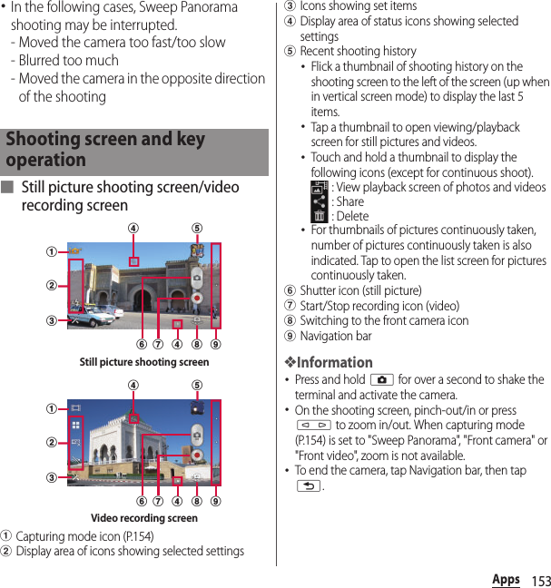 153Apps･In the following cases, Sweep Panorama shooting may be interrupted.- Moved the camera too fast/too slow- Blurred too much- Moved the camera in the opposite direction of the shooting■ Still picture shooting screen/video recording screenaCapturing mode icon (P.154)bDisplay area of icons showing selected settingscIcons showing set itemsdDisplay area of status icons showing selected settingseRecent shooting history･Flick a thumbnail of shooting history on the shooting screen to the left of the screen (up when in vertical screen mode) to display the last 5 items.･Tap a thumbnail to open viewing/playback screen for still pictures and videos.･Touch and hold a thumbnail to display the following icons (except for continuous shoot). : View playback screen of photos and videos : Share : Delete･For thumbnails of pictures continuously taken, number of pictures continuously taken is also indicated. Tap to open the list screen for pictures continuously taken.fShutter icon (still picture)gStart/Stop recording icon (video)hSwitching to the front camera iconiNavigation bar❖Information･Press and hold k for over a second to shake the terminal and activate the camera.･On the shooting screen, pinch-out/in or press m to zoom in/out. When capturing mode (P.154) is set to &quot;Sweep Panorama&quot;, &quot;Front camera&quot; or &quot;Front video&quot;, zoom is not available.･To end the camera, tap Navigation bar, then tap x.Shooting screen and key operationabcefhdg idStill picture shooting screenabcefhdg idVideo recording screen