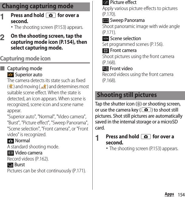 154Apps1Press and hold k for over a second.･The shooting screen (P.153) appears.2On the shooting screen, tap the capturing mode icon (P.154), then select capturing mode.Capturing mode icon■ Capturing mode Superior autoThe camera detects its state such as fixed ( ) and moving ( ) and determines most suitable scene effect. When the state is detected, an icon appears. When scene is recognized, scene icon and scene name appear.&quot;Superior auto&quot;, &quot;Normal&quot;, &quot;Video camera&quot;, &quot;Burst&quot;, &quot;Picture effect&quot;, &quot;Sweep Panorama&quot;, &quot;Scene selection&quot;, &quot;Front camera&quot;, or &quot;Front video&quot; is recognized. NormalA standard shooting mode. Video cameraRecord videos (P.162). BurstPictures can be shot continuously (P.171). Picture effectApply various picture effects to pictures (P.170). Sweep PanoramaShoot panoramic image with wide angle (P.171). Scene selectionSet programmed scenes (P.156). Front cameraShoot pictures using the front camera (P.168). Front videoRecord videos using the front camera (P.168).Tap the shutter icon ( ) or shooting screen, or use the camera key (k) to shoot still pictures. Shot still pictures are automatically saved in the internal storage or a microSD card.1Press and hold k for over a second.･The shooting screen (P.153) appears.Changing capturing modeShooting still pictures
