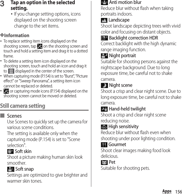156Apps3Tap an option in the selected setting.･If you change setting options, icons displayed on the shooting screen change to the set items.❖Information･To replace setting item icons displayed on the shooting screen, tap   on the shooting screen and touch and hold a setting item and drag it to a dotted frame.･To delete a setting item icon displayed on the shooting screen, touch and hold an icon and drag it to   displayed in the center of the screen.･When capturing mode (P.154) is set to &quot;Burst&quot;, &quot;Picture effect&quot; or &quot;Sweep Panorama&quot;, a setting item icon cannot be replaced or deleted.･ or capturing mode icons (P.154) displayed on the shooting screen cannot be moved or deleted.Still camera setting■ ScenesUse Scenes to quickly set up the camera for various scene conditions.The setting is available only when the capturing mode (P.154) is set to &quot;Scene selection&quot;. Soft skinShoot a picture making human skin look smoother. Soft snapSettings are optimized to give brighter and warmer skin tones. Anti motion blurReduce blur without flash when taking portraits indoors. LandscapeShoot landscape depicting trees with vivid color and focusing on distant objects. Backlight correction HDRCorrect backlight with the high dynamic range imaging function. Night portraitSuitable for shooting persons against the nightscape background. Due to long exposure time, be careful not to shake camera. Night sceneShoot a crisp and clear night scene. Due to long exposure time, be careful not to shake camera. Hand-held twilightShoot a crisp and clear night scene reducing noise. High sensitivityReduce blur without flash even when shooting under poor lighting condition. GourmetShoot clear images making food look delicious. PetSuitable for shooting pets.