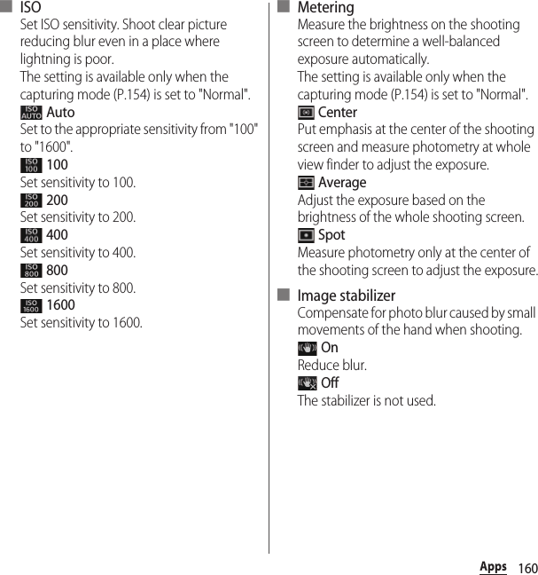 160Apps■ ISOSet ISO sensitivity. Shoot clear picture reducing blur even in a place where lightning is poor.The setting is available only when the capturing mode (P.154) is set to &quot;Normal&quot;. AutoSet to the appropriate sensitivity from &quot;100&quot; to &quot;1600&quot;. 100Set sensitivity to 100. 200Set sensitivity to 200. 400Set sensitivity to 400. 800Set sensitivity to 800. 1600Set sensitivity to 1600.■ MeteringMeasure the brightness on the shooting screen to determine a well-balanced exposure automatically.The setting is available only when the capturing mode (P.154) is set to &quot;Normal&quot;. CenterPut emphasis at the center of the shooting screen and measure photometry at whole view finder to adjust the exposure. AverageAdjust the exposure based on the brightness of the whole shooting screen. SpotMeasure photometry only at the center of the shooting screen to adjust the exposure.■ Image stabilizerCompensate for photo blur caused by small movements of the hand when shooting. OnReduce blur. OffThe stabilizer is not used.