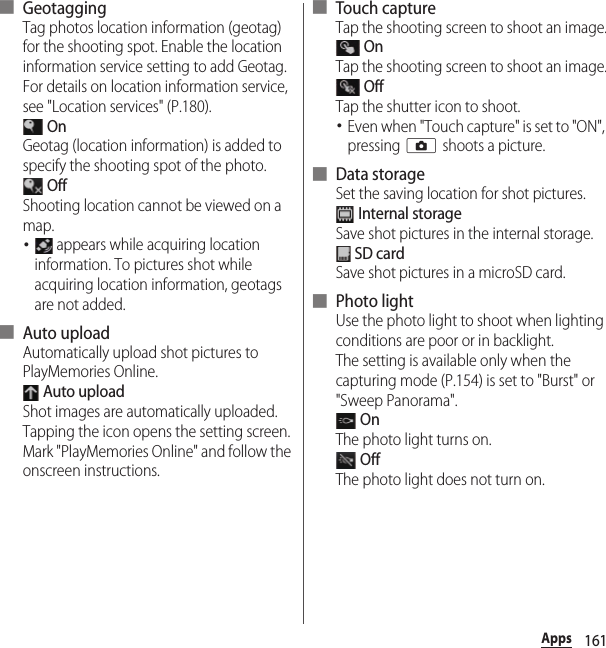 161Apps■ GeotaggingTag photos location information (geotag) for the shooting spot. Enable the location information service setting to add Geotag. For details on location information service, see &quot;Location services&quot; (P.180). OnGeotag (location information) is added to specify the shooting spot of the photo. OffShooting location cannot be viewed on a map.･ appears while acquiring location information. To pictures shot while acquiring location information, geotags are not added.■ Auto uploadAutomatically upload shot pictures to PlayMemories Online. Auto uploadShot images are automatically uploaded.Tapping the icon opens the setting screen. Mark &quot;PlayMemories Online&quot; and follow the onscreen instructions.■ Touch captureTap the shooting screen to shoot an image. OnTap the shooting screen to shoot an image. OffTap the shutter icon to shoot.･Even when &quot;Touch capture&quot; is set to &quot;ON&quot;, pressing k shoots a picture.■ Data storageSet the saving location for shot pictures. Internal storageSave shot pictures in the internal storage. SD cardSave shot pictures in a microSD card.■ Photo lightUse the photo light to shoot when lighting conditions are poor or in backlight.The setting is available only when the capturing mode (P.154) is set to &quot;Burst&quot; or &quot;Sweep Panorama&quot;. OnThe photo light turns on. OffThe photo light does not turn on.