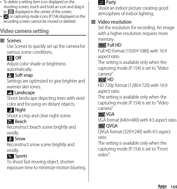 164Apps･To delete a setting item icon displayed on the shooting screen, touch and hold an icon and drag it to   displayed in the center of the screen.･ or capturing mode icons (P.154) displayed on the recording screen cannot be moved or deleted.Video camera setting■ ScenesUse Scenes to quickly set up the camera for various scene conditions. OffAdjust color shade or brightness automatically. Soft snapSettings are optimized to give brighter and warmer skin tones. LandscapeShoot landscape depicting trees with vivid color and focusing on distant objects. NightShoot a crisp and clear night scene. BeachReconstruct beach scene brightly and vividly. SnowReconstruct snow scene brightly and vividly. SportsTo shoot fast-moving object, shorten exposure time to minimize motion blurring. PartyShoot an indoor picture creating good atmosphere of indoor lighting.■ Video resolutionSet the resolution for recording. An image with a higher resolution requires more memory. Full HDFull HD format (1920×1080) with 16:9 aspect ratio.The setting is available only when the capturing mode (P.154) is set to &quot;Video camera&quot;. HDHD 720p format (1280×720) with 16:9 aspect ratio.The setting is available only when the capturing mode (P.154) is set to &quot;Video camera&quot;. VGAVGA format (640×480) with 4:3 aspect ratio. QVGAQVGA format (320×240) with 4:3 aspect ratio.The setting is available only when the capturing mode (P.154) is set to &quot;Front video&quot;.