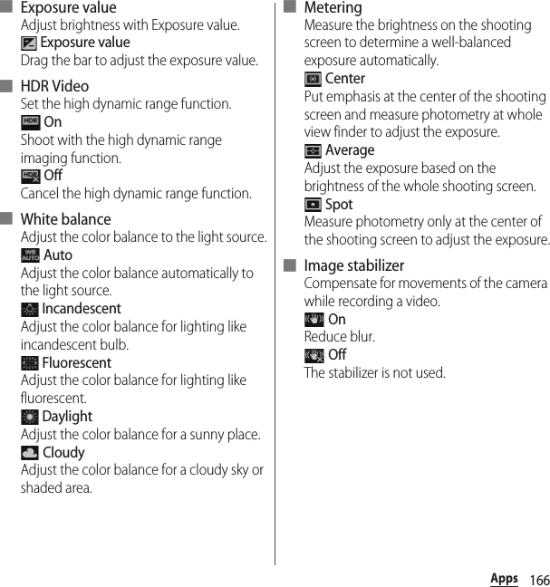 166Apps■ Exposure valueAdjust brightness with Exposure value. Exposure valueDrag the bar to adjust the exposure value.■ HDR VideoSet the high dynamic range function. OnShoot with the high dynamic range imaging function. OffCancel the high dynamic range function.■ White balanceAdjust the color balance to the light source. AutoAdjust the color balance automatically to the light source. IncandescentAdjust the color balance for lighting like incandescent bulb. FluorescentAdjust the color balance for lighting like fluorescent. DaylightAdjust the color balance for a sunny place. CloudyAdjust the color balance for a cloudy sky or shaded area.■ MeteringMeasure the brightness on the shooting screen to determine a well-balanced exposure automatically. CenterPut emphasis at the center of the shooting screen and measure photometry at whole view finder to adjust the exposure. AverageAdjust the exposure based on the brightness of the whole shooting screen. SpotMeasure photometry only at the center of the shooting screen to adjust the exposure.■ Image stabilizerCompensate for movements of the camera while recording a video. OnReduce blur. OffThe stabilizer is not used.
