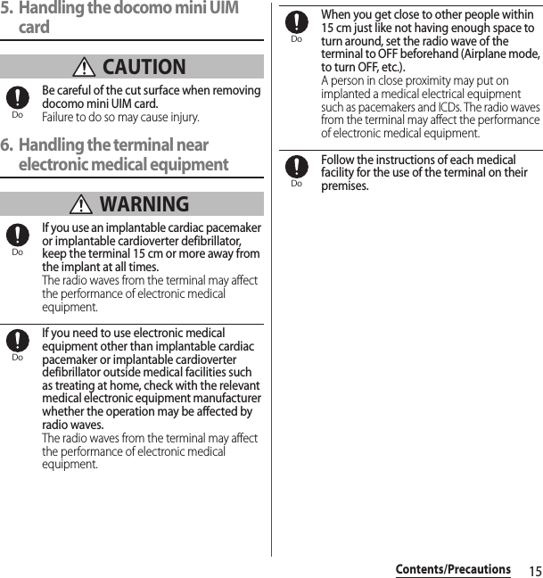 15Contents/Precautions5. Handling the docomo mini UIM card CAUTIONBe careful of the cut surface when removing docomo mini UIM card.Failure to do so may cause injury.6. Handling the terminal near electronic medical equipment WARNINGIf you use an implantable cardiac pacemaker or implantable cardioverter defibrillator, keep the terminal 15 cm or more away from the implant at all times.The radio waves from the terminal may affect the performance of electronic medical equipment.If you need to use electronic medical equipment other than implantable cardiac pacemaker or implantable cardioverter defibrillator outside medical facilities such as treating at home, check with the relevant medical electronic equipment manufacturer whether the operation may be affected by radio waves.The radio waves from the terminal may affect the performance of electronic medical equipment.When you get close to other people within 15 cm just like not having enough space to turn around, set the radio wave of the terminal to OFF beforehand (Airplane mode, to turn OFF, etc.).A person in close proximity may put on implanted a medical electrical equipment such as pacemakers and ICDs. The radio waves from the terminal may affect the performance of electronic medical equipment.Follow the instructions of each medical facility for the use of the terminal on their premises.DoDoDoDoDo