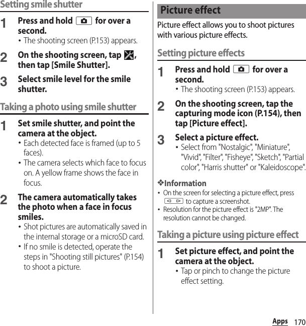 170AppsSetting smile shutter1Press and hold k for over a second.･The shooting screen (P.153) appears.2On the shooting screen, tap  , then tap [Smile Shutter].3Select smile level for the smile shutter.Taking a photo using smile shutter1Set smile shutter, and point the camera at the object.･Each detected face is framed (up to 5 faces).･The camera selects which face to focus on. A yellow frame shows the face in focus.2The camera automatically takes the photo when a face in focus smiles.･Shot pictures are automatically saved in the internal storage or a microSD card.･If no smile is detected, operate the steps in &quot;Shooting still pictures&quot; (P.154) to shoot a picture.Picture effect allows you to shoot pictures with various picture effects.Setting picture effects1Press and hold k for over a second.･The shooting screen (P.153) appears.2On the shooting screen, tap the capturing mode icon (P.154), then tap [Picture effect].3Select a picture effect.･Select from &quot;Nostalgic&quot;, &quot;Miniature&quot;, &quot;Vivid&quot;, &quot;Filter&quot;, &quot;Fisheye&quot;, &quot;Sketch&quot;, &quot;Partial color&quot;, &quot;Harris shutter&quot; or &quot;Kaleidoscope&quot;.❖Information･On the screen for selecting a picture effect, press m to capture a screenshot.･Resolution for the picture effect is &quot;2MP&quot;. The resolution cannot be changed.Taking a picture using picture effect1Set picture effect, and point the camera at the object.･Tap or pinch to change the picture effect setting.Picture effect