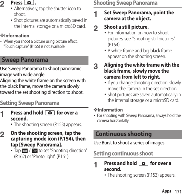 171Apps2Press k.･Alternatively, tap the shutter icon to shoot.･Shot pictures are automatically saved in the internal storage or a microSD card.❖Information･When you shoot a picture using picture effect, &quot;Touch capture&quot; (P.155) is not available.Use Sweep Panorama to shoot panoramic image with wide angle.Aligning the white frame on the screen with the black frame, move the camera slowly toward the set shooting direction to shoot.Setting Sweep Panorama1Press and hold k for over a second.･The shooting screen (P.153) appears.2On the shooting screen, tap the capturing mode icon (P.154), then tap [Sweep Panorama].･Tap   /   to set &quot;Shooting direction&quot; (P.162) or &quot;Photo light&quot; (P.161).Shooting Sweep Panorama1Set Sweep Panorama, point the camera at the object.2Shoot a still picture.･For information on how to shoot pictures, see &quot;Shooting still pictures&quot; (P.154).･A white frame and big black frame appear on the shooting screen.3Aligning the white frame with the black frame, slowly move the camera from left to right.･If you change shooting direction, slowly move the camera in the set direction.･Shot pictures are saved automatically in the internal storage or a microSD card.❖Information･For shooting with Sweep Panorama, always hold the camera horizontally.Use Burst to shoot a series of images.Setting continuous shoot1Press and hold k for over a second.･The shooting screen (P.153) appears.Sweep PanoramaContinuous shooting