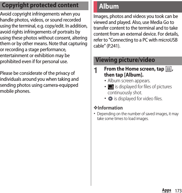 173AppsAvoid copyright infringements when you handle photos, videos, or sound recorded using the terminal, e.g. copy/edit. In addition, avoid rights infringements of portraits by using these photos without consent, altering them or by other means. Note that capturing or recording a stage performance, entertainment or exhibition may be prohibited even if for personal use.Please be considerate of the privacy of individuals around you when taking and sending photos using camera-equipped mobile phones.Images, photos and videos you took can be viewed and played. Also, use Media Go to transfer content to the terminal and to take content from an external device. For details, refer to &quot;Connecting to a PC with microUSB cable&quot; (P.241).1From the Home screen, tap  , then tap [Album].･Album screen appears.･ is displayed for files of pictures continuously shot.･ is displayed for video files.❖Information･Depending on the number of saved images, it may take some times to load images.Copyright protected contentAlbumViewing picture/video