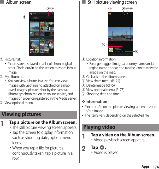 174Apps■ Album screenaPictures tab･Pictures are displayed in a list of chronological order. Pinch-out/in on the screen to zoom in/out image.bMy albums tab･You can view albums in a list. You can view images with Geotagging attached on a map, saved images, pictures shot by the camera, albums synchronized on an online service, and images on a device registered in the Media server.cView optional menu1Tap a picture on the Album screen.･The still picture viewing screen appears.･Tap the screen to display information such as shooting date, option menu icons, etc.･When you tap a file for pictures continuously taken, tap a picture in a row.■ Still picture viewing screenaLocation information･For a geotagged image, a country name and a region name appear, and tap the icon to view the image on the map.bGo back to the album screencView share menu (P.175)dDelete image (P.175)eView optional menu (P.175)fShooting date and time❖Information･Pinch-out/in on the picture viewing screen to zoom in/out image.･The items vary depending on the selected file.1Tap a video on the Album screen.･Video playback screen appears.2Tap .･Video is played.Viewing picturesabcPlaying videofab c d e