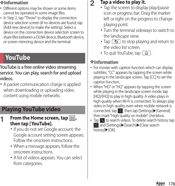 176Apps❖Information･Different options may be shown or some items cannot be operated in some image files.･In Step 2, tap &quot;Throw&quot; to display the connection device selection screen (if no devices are found, tap [Add new device] to make the setting). Select a device on the connection device selection screen to share files between a DLNA device, Bluetooth device, or screen mirroring device and the terminal.YouTube is a free online video streaming service. You can play, search for and upload videos.･A packet communication charge is applied when downloading or uploading video content using mobile networks.1From the Home screen, tap  , then tap [YouTube].･If you do not set Google account, the Google account setting screen appears. Follow the onscreen instructions.･When a message appears, follow the onscreen instructions.･A list of videos appears. You can select from categories.2Tap a video to play it.･Tap the screen to display play/pause icon or progress bar. Drag the marker left or right on the progress to change playing point.･Turn the terminal sideways to switch to the landscape view.･Tap x to stop playing and return to the video list screen.･To quit YouTube, tap y.❖Information･For movies with caption function which can display subtitles, &quot;CC&quot; appears by tapping the screen while playing in the landscape screen. Tap [CC] to set the caption function.･When &quot;HD&quot; or &quot;HQ&quot; appears by tapping the screen while playing in the landscape screen mode, tap [HD]/[HQ] to play in high quality. A video plays in high quality when Wi-Fi is connected. To always play video in high quality even when mobile network is connected, tap  , then tap [Settings]u[General] then mark &quot;High quality on mobile&quot; checkbox.･Tap   to search videos. To delete search history, tap  and [Settings]u[Search]u[Clear search history]u[OK].YouTubePlaying YouTube video