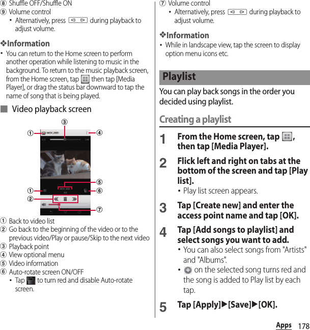 178AppshShuffle OFF/Shuffle ONiVolume control･Alternatively, press m during playback to adjust volume.❖Information･You can return to the Home screen to perform another operation while listening to music in the background. To return to the music playback screen, from the Home screen, tap   then tap [Media Player], or drag the status bar downward to tap the name of song that is being played.■ Video playback screenaBack to video listbGo back to the beginning of the video or to the previous video/Play or pause/Skip to the next videocPlayback pointdView optional menueVideo informationfAuto-rotate screen ON/OFF･Tap   to turn red and disable Auto-rotate screen.gVolume control･Alternatively, press m during playback to adjust volume.❖Information･While in landscape view, tap the screen to display option menu icons etc.You can play back songs in the order you decided using playlist.Creating a playlist1From the Home screen, tap  , then tap [Media Player].2Flick left and right on tabs at the bottom of the screen and tap [Play list].･Play list screen appears.3Tap [Create new] and enter the access point name and tap [OK].4Tap [Add songs to playlist] and select songs you want to add.･You can also select songs from &quot;Artists&quot; and &quot;Albums&quot;.･ on the selected song turns red and the song is added to Play list by each tap.5Tap [Apply]u[Save]u[OK].cbaafdegPlaylist