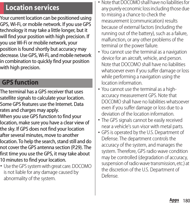 180AppsYour current location can be positioned using GPS, Wi-Fi, or mobile network. If you use GPS technology it may take a little longer, but it will find your position with high precision. If you use Wi-Fi or mobile network, your position is found shortly but accuracy may decrease. Use GPS, Wi-Fi, and mobile network in combination to quickly find your position with high precision.The terminal has a GPS receiver that uses satellite signals to calculate your location. Some GPS features use the Internet. Data rates and charges may apply.When you use GPS function to find your location, make sure you have a clear view of the sky. If GPS does not find your location after several minutes, move to another location. To help the search, stand still and do not cover the GPS antenna section (P.29). The first time you use the GPS, it may take about 10 minutes to find your location.･Use the GPS system with great care. DOCOMO is not liable for any damage caused by abnormality of the system.･Note that DOCOMO shall have no liabilities for any purely economic loss including those due to missing a chance to check the measurement (communication) results because of external factors (including the running out of the battery), such as a failure, malfunction, or any other problems of the terminal or the power failure.･You cannot use the terminal as a navigation device for an aircraft, vehicle, and person. Note that DOCOMO shall have no liabilities whatsoever even if you suffer damage or loss while performing a navigation using the location information.･You cannot use the terminal as a high-accuracy measurement GPS. Note that DOCOMO shall have no liabilities whatsoever even if you suffer damage or loss due to a deviation of the location information.･The GPS signals cannot be easily received near a vehicle&apos;s sun visor with metal parts.･GPS is operated by the U.S. Department of Defense. The department controls the accuracy of the system, and manages the system. Therefore, GPS radio wave condition may be controlled (degradation of accuracy, suspension of radio wave transmission, etc.) at the discretion of the U.S. Department of Defense.Location servicesGPS function