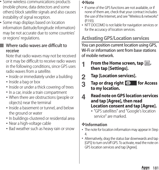 181Apps･Some wireless communications products (mobile phone, data detectors and some others) block satellite signals and also causes instability of signal reception.･Some map displays based on location information (latitude/longitude information) may be not accurate due to some countries&apos; or regions&apos; regulations.■ Where radio waves are difficult to receiveNote that radio waves may not be received or it may be difficult to receive radio waves in the following conditions, since GPS uses radio waves from a satellite.･Inside or immediately under a building･Inside a bag or box･Inside or under a thick covering of trees･In a car, inside a train compartment･When there are obstructions (people or objects) near the terminal･Inside a basement or tunnel, and below the ground or water･In buildings-clustered or residential area･Near a high-voltage cable･Bad weather such as heavy rain or snow❖Note･If some of the GPS functions are not available, or if none of them are, check that your contract includes the use of the Internet, and see &quot;Wireless &amp; networks&quot; (P.193).･NTT DOCOMO is not liable for navigation services or for the accuracy of location services.Activating GPS/Location servicesYou can position current location using GPS, Wi-Fi or information sent from base stations of mobile network.1From the Home screen, tap  , then tap [Settings].2Tap [Location services].3Tap or drag right   for Access to my location.4Read note on GPS location services and tap [Agree], then read Location consent and tap [Agree].･&quot;GPS satellites&quot; and &quot;Google&apos;s location service&quot; are marked.❖Information･The note for location information may appear in Step 4.･Alternatively, drag the status bar downwards and tap [GPS] to turn on/off GPS. To activate, read the note on GPS location services and tap [Agree].